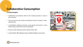 Trusting strangers
3
Collaborative Consumption
• Collaborative consumptions refers to the ‘sharing economy’ or ‘peer to
peer economy’
• The core business idea involves unlocking the value of unused or under-
utilized assets
• A marketplace allowing consumers to get goods and services in more
efficient ways, without the need of owing them
• Pioneers of the sharing economy include: Airbnb, Uber
• In Asia-Pacific 78% willing to share and 81% willing to rent assets
 