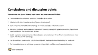 Conclusions and discussion points
• Companies who fail to respond to industry trends will be left behind
• Industry trends often impact a number of sectors simultaneously
• Many companies attempt to take advantage of industry trends but not all will succeed
• Successful companies will find a way to use industry trends to their advantage whilst improving the customer
experience and/or their products and services
• Mobile payments, social commerce and collaborative consumption are three of many trends to impact many
sectors including retail & technology
• The retail sector is going through a structural change and negative sentiment may persist for some time
• The investable universe of technology companies in Australia is small but growth opportunities exist
Trends come and go but looking after clients will never be out of fashion
 