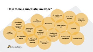 How to be a successful investor?
Have a well-
defined
investment
strategy
Know when to
sell
Be a proactive
learner
Risk
management
Patience
Acquire
knowledge
Strong
emotional
control Understand
and anticipate
trends
Persistence
Be positive but
critical
Accept that
there will be
losses
Learn from
mistakes
Don’t be afraid
to seek help
Financial
intelligence
Don't be afraid
to do the
opposite Move on from
mistakes
Diversification
 