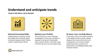 Understand and anticipate trends
Invest in the future, not in the past
Enhanced Forecasting Ability
Understanding consumer trends
will enable you to identify great
investment opportunities. Failure
to plan is planning for failure.
Rebalance your Portfolio
The economy is an ever-evolving
marketplace. Ensure your portfolio is
exposed to long-term favourable
macro trends. Invest in the blue-chips
of tomorrow and cut your losses early.
Be Aware, Learn, Carefully Observe
A common trait of successful investors
is the ability to learn quickly. Always
observe the environment and try to
understand current trends, whilst
predicting future outcomes. An
investment in knowledge always pays
the best interest.
 