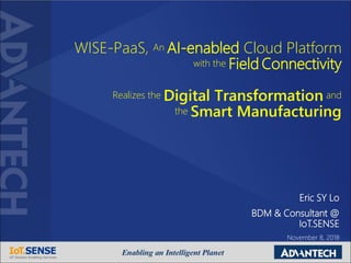 WISE-PaaS, An AI-enabled Cloud Platform
with the Field Connectivity
Realizes the Digital Transformation and
the Smart Manufacturing
Eric SY Lo
BDM & Consultant @
IoT.SENSE
November 8, 2018
 