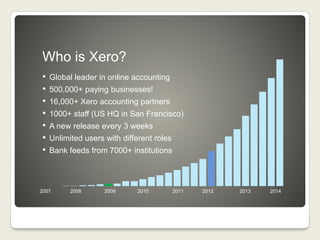 Who is Xero?
• Global leader in online accounting
• 500,000+ paying businesses!
• 16,000+ Xero accounting partners
• 1000+ staff (US HQ in San Francisco)
• A new release every 3 weeks
• Unlimited users with different roles
• Bank feeds from 7000+ institutions
2007 2008 2009 2010 2011 2012 2013 2014
 