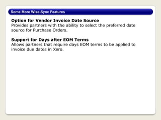 Option for Vendor Invoice Date Source
Provides partners with the ability to select the preferred date
source for Purchase Orders.
Support for Days after EOM Terms
Allows partners that require days EOM terms to be applied to
invoice due dates in Xero.
Some More Wise-Sync Features
 