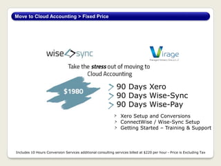 Move to Cloud Accounting > Fixed Price
Includes 10 Hours Conversion Services additional consulting services billed at $220 per hour - Price is Excluding Tax
90 Days Xero
90 Days Wise-Sync
90 Days Wise-Pay
Xero Setup and Conversions
ConnectWise / Wise-Sync Setup
Getting Started – Training & Support
 