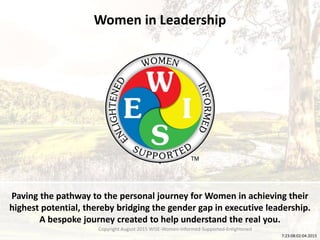Women in Leadership
Paving the pathway to the personal journey for Women in achieving their
highest potential, thereby bridging the gender gap in executive leadership.
A bespoke journey created to help understand the real you.
.
7:23:08:02:04:2015
Copyright August 2015 WISE-Women-Informed-Supported-Enlightened
 