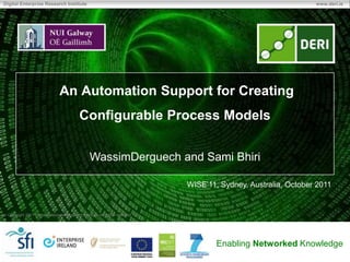 Digital Enterprise Research Institute                                                                            www.deri.ie




                               An Automation Support for Creating
                                           Configurable Process Models


                                                 WassimDerguech and Sami Bhiri

                                                                              WISE’11, Sydney, Australia, October 2011


 Copyright 2011 Digital Enterprise Research Institute. All rights reserved.




                                                                                      Enabling Networked Knowledge
 