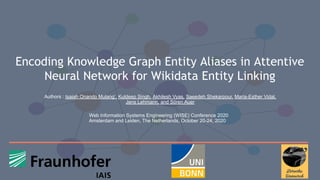 Encoding Knowledge Graph Entity Aliases in Attentive
Neural Network for Wikidata Entity Linking
1
Authors : Isaiah Onando Mulang’, Kuldeep Singh, Akhilesh Vyas, Saeedeh Shekarpour, Maria-Esther Vidal,
Jens Lehmann, and Sören Auer
Web Information Systems Engineering (WISE) Conference 2020
Amsterdam and Leiden, The Netherlands, October 20-24, 2020
 