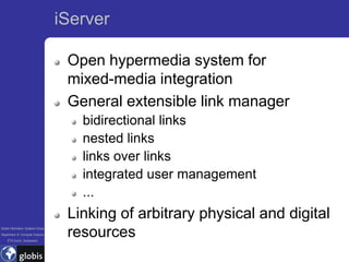 iServer

                                    Open hypermedia system for
                                    mixed-media integration
                                    General extensible link manager
                                      bidirectional links
                                      nested links
                                      links over links
                                      integrated user management
                                      ...
                                    Linking of arbitrary physical and digital
Global Information Systems Group
Department of Computer Science
    ETH Zurich, Switzerland
                                    resources
 