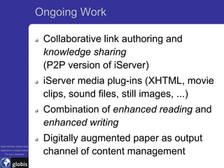 Ongoing Work

                                    Collaborative link authoring and
                                    knowledge sharing
                                    (P2P version of iServer)
                                    iServer media plug-ins (XHTML, movie
                                    clips, sound files, still images, ...)
                                    Combination of enhanced reading and
                                    enhanced writing
                                    Digitally augmented paper as output
Global Information Systems Group
Department of Computer Science
    ETH Zurich, Switzerland         channel of content management
 