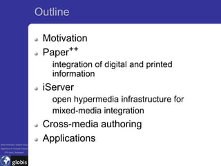 Outline

                                    Motivation
                                    Paper++
                                      integration of digital and printed
                                      information
                                    iServer
                                      open hypermedia infrastructure for
                                      mixed-media integration
                                    Cross-media authoring
Global Information Systems Group
                                    Applications
Department of Computer Science
    ETH Zurich, Switzerland
 
