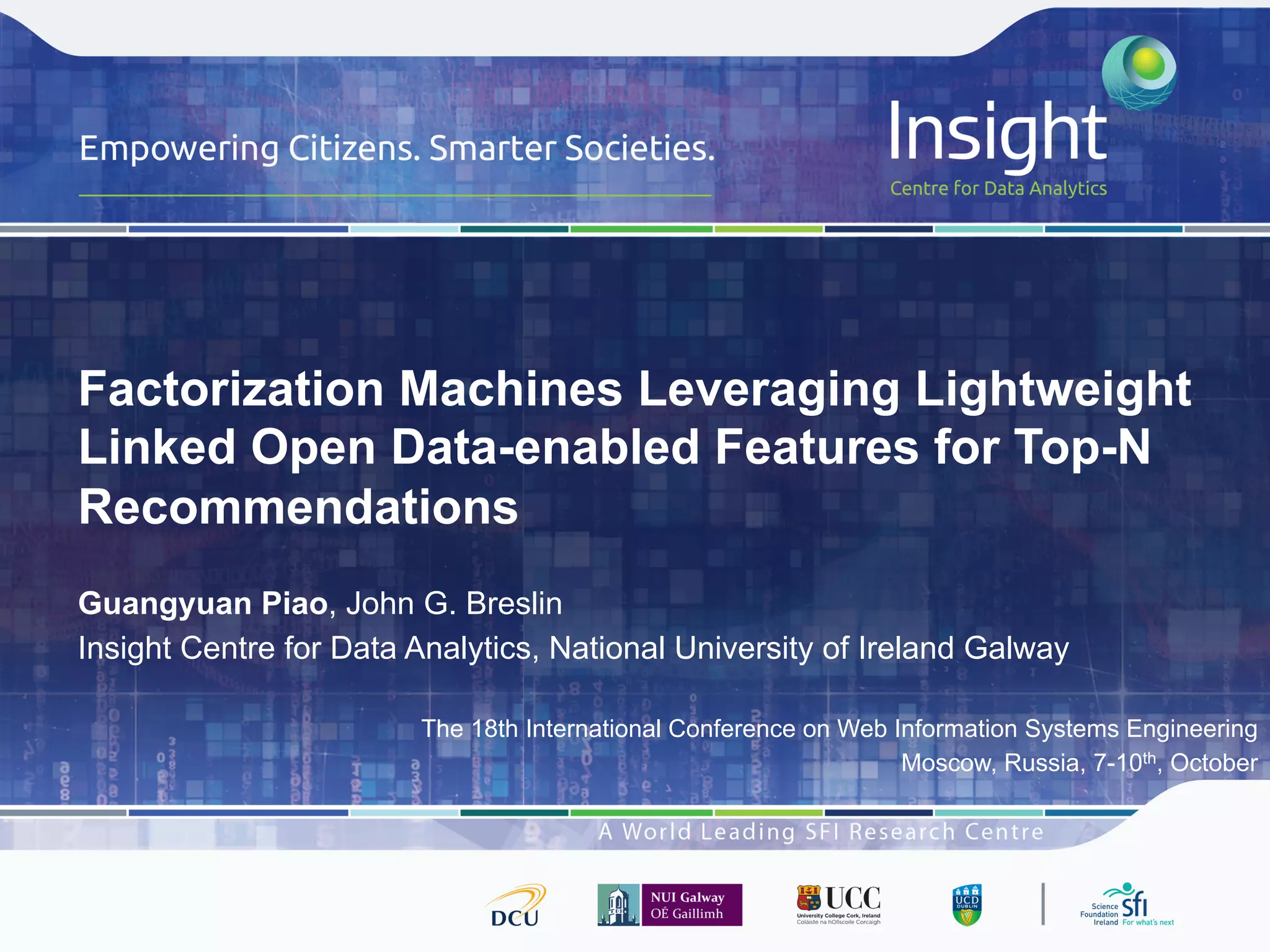 Factorization Machines Leveraging Lightweight
Linked Open Data-enabled Features for Top-N
Recommendations
Guangyuan Piao, John G. Breslin
Insight Centre for Data Analytics, National University of Ireland Galway
The 18th International Conference on Web Information Systems Engineering
Moscow, Russia, 7-10th, October
 