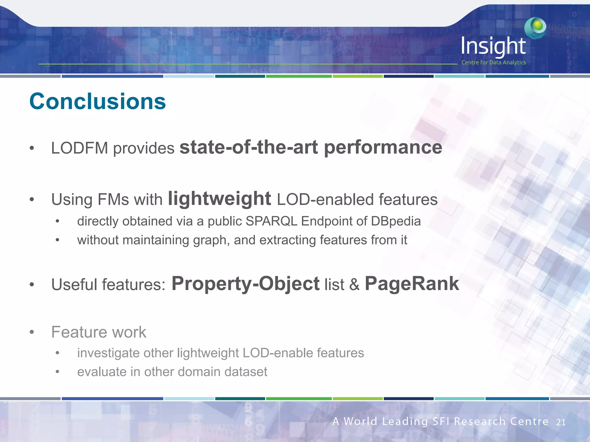 •  LODFM provides state-of-the-art performance
•  Using FMs with lightweight LOD-enabled features
•  directly obtained via a public SPARQL Endpoint of DBpedia
•  without maintaining graph, and extracting features from it
•  Useful features: Property-Object list & PageRank
•  Feature work
•  investigate other lightweight LOD-enable features
•  evaluate in other domain dataset
Conclusions
21	
 