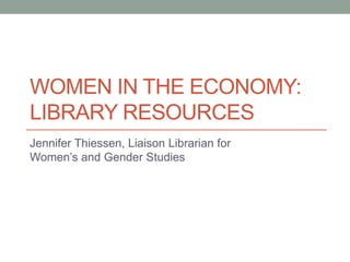 WOMEN IN THE ECONOMY:
LIBRARY RESOURCES
Jennifer Thiessen, Liaison Librarian for
Women’s and Gender Studies
 