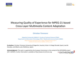 Measuring Quality of Experience for MPEG‐21‐based 
         Cross‐Layer Mul>media Content Adapta>on 

                                              Chris&an Timmerer 

                         Klagenfurt University (UNIKLU)  Faculty of Technical Sciences (TEWI) 
                   Department of Informa&on Technology (ITEC)  Mul&media Communica&on (MMC) 
                              hBp://research.>mmerer.com  hBp://blog.>mmerer.com  
                                      mailto:chris>an.>mmerer@itec.uni‐klu.ac.at 

Co‐Authors: Chris>an Timmerer (University of Klagenfurt, Austria), Víctor H. Ortega (Tecsidel, Spain), José M. 
González, and Alberto León (Telefonica, Spain) 

Acknowledgment: This work is supported by the European Commission in the context of the ENTHRONE project 
(IST‐1‐507637). Further informa>on is available at hBp://www.ist‐enthrone.org. 
 