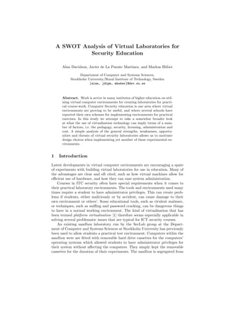 A SWOT Analysis of Virtual Laboratories for
Security Education
Alan Davidson, Javier de La Puente Martinez, and Markus H¨uber
Department of Computer and Systems Sciences,
Stockholm University/Royal Institute of Technology, Sweden
{alan, jdlpm, mhuber}@dsv.su.se
Abstract. Work is active in many institutes of higher education on util-
ising virtual computer environments for creating laboratories for practi-
cal course-work. Computer Security education is one area where virtual
environments are proving to be useful, and where several schools have
reported their own schemes for implementing environments for practical
exercises. In this study we attempt to take a somewhat broader look
at what the use of virtualisation technology can imply terms of a num-
ber of factors, i.e. the pedagogy, security, licensing, administration and
cost. A simple analysis of the general strengths, weaknesses, opportu-
nities and threats of virtual security laboratories allows us to motivate
design choices when implementing yet another of these experimental en-
vironments.
1 Introduction
Latest developments in virtual computer environments are encouraging a spate
of experiments with building virtual laboratories for use in education. Many of
the advantages are clear and oft cited, such as how virtual machines allow for
eﬃcient use of hardware, and how they can ease system administration.
Courses in ITC security often have special requirements when it comes to
their practical laboratory environments. The tools and environments used many
times require a student to have administrator privileges. This can create prob-
lems if students, either maliciously or by accident, can cause damage to their
own environment or others’. Some educational tools, such as virulent malware,
or techniques, such as sniﬃng and password cracking, can be dangerous things
to have in a normal working environment. The kind of virtualisation that has
been termed platform virtualisation [1] therefore seems especially applicable in
solving several problematic issues that are typical for ICT security courses.
An existing sandbox laboratory run by the SecLab group at the Depart-
ment of Computer and Systems Sciences at Stockholm University has previously
been used to allow students a practical test environment. Computers within the
sandbox were are ﬁtted with removable hard drive cassettes for the computers’
operating systems which allowed students to have administrator privileges for
their system without aﬀecting the computers. They simply kept the removable
cassettes for the duration of their experiments. The sandbox is segregated from
 