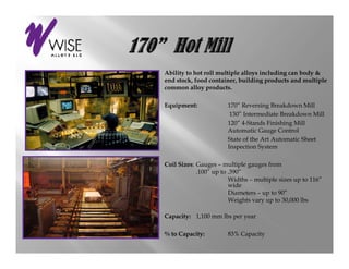 Ability to hot roll multiple alloys including can body &
end stock, food container, building p
                                    g products and multiple
                                                        p
common alloy products.

Equipment:             170” Reversing Breakdown Mill
                        130” Intermediate Breakdown Mill
                       120” 4-Stands Finishing Mill
                       Automatic Gauge Control
                       State of the Art Automatic Sheet
                       Inspection System

Coil Sizes: Gauges – multiple gauges from
            .100” up to .390”
                        Widths – multiple sizes up to 116”
                        wide
                        Diameters – up to 90”
                        Weights vary up to 30,000 lbs

Capacity: 1,100 mm lbs per y
  p    y               p year

% to Capacity:         83% Capacity
 