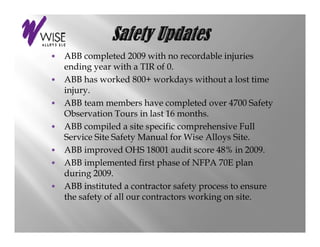 • ABB completed 2009 with no recordable injuries
  ending year with a TIR of 0.
• ABB h worked 800 workdays without a l
       has      k d 800+       kd      ih      lost time
                                                     i
  injury.
• ABB team members have completed over 4700 Safety
                                  p                     y
  Observation Tours in last 16 months.
• ABB compiled a site specific comprehensive Full
  Service Site Safety Manual for Wise Alloys Site.
• ABB improved OHS 18001 audit score 48% in 2009.
• ABB implemented first phase of NFPA 70E plan
  during 2009.
  d i 2009
• ABB instituted a contractor safety process to ensure
  the safety of all our contractors working on site.
           y                              g
 