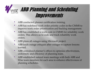•                                         training.
    ABB conducted planner certification training
•   ABB has redefined work order priority codes in the CMMS to
    improve work order prioritization and backlog management.
•   ABB has established a work code in CMMS for reliability work
    orders. This allows us to code and track reliability work
    orders.
•   ABB plans all outages using Microsoft project
                                            project.
•   ABB leads outage critiques after outages to capture lessons
    learned.
•   ABB centralized planner’s offices to optimize effectiveness,
             t li d l        ’ ffi    t     ti i     ff ti
    uniformity and efficiency of planning team.
•   ABB established natural team meetings with both ABB and
    Wise t
    Wi team members for each area to enhance effectiveness of
                     b   f      h      t     h       ff ti       f
    planning schedules.
 