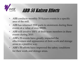 •                          y                     p
    ABB conducts monthly 5S Kaizen events in a specific
    area of the mill.
•   ABB has returned 3500 parts to storeroom during these
    events at a value of over $900K
         t t      l    f      $900K.
•   ABB will involve 100% of their team members in these
    events during 2010.
                 g
•   ABB’s 5S events have greatly impacted the
    effectiveness and appearance of their work and storage
    areas i a positive way.
           in     iti
•   ABB’s 5S efforts have improved the safety conditions
    for their work and storage areas.
 