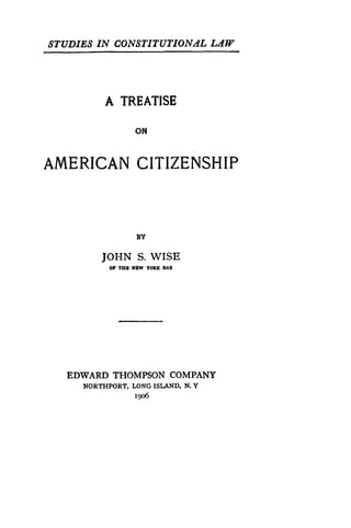 STUDIES IN CONSTITUTIONAL LAW
A TREATISE
ON
AMERICAN CITIZENSHIP
BY
JOHN S. WISE
OF TEE NW YOX AR
EDWARD THOMPSON COMPANY
NORTHPORT, LONG ISLAND, N. Y
i9o6
 