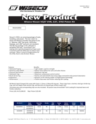 Bulletin#AU-0809-15
                                                                                                                                     August 2009




                       New Product
                            Wiseco Nissan VQ37 VHR, G37, 370Z Piston Kit

        Automotive




  Nissan’s 370Z is an amazing package of style,
  handling, and power. The car is born to
  boost and Wiseco provides the piston to do
  it. Massive .300” top lands, 2618 alloy
  forgings, and .200” wall pins are standard.
  The XX ring package is the ultimate in
  durability and seal. ArmorGlide™ skirt
  coating and a specially designed skirt taper work
  in harmony with the offset pins to reduce noise
  and wear. When it comes to forged pistons for
  the 370Z, there’s only the best- Wiseco.




Features                                                Benefits
• Dedicated forging ................................• Light weight, superior strength
• Generous valve beliefs.........................• Allows more options for cams and valve choices
• Pressure Seal Groove ...........................• Maximum ring seal
• Dedicated rings ....................................• Maximum compression and oil control
• Brush de-burring .................................• Domes and valve beliefs have sharp edges removed to help prevent detonation
• Experience ...........................................• 68 years as the industry leader in Forged piston technology
• Performance ........................................• Pistons have wear and friction reducing skirt coating.

  All Wiseco Sport Compact kits come with 1mm x 1.2mm x 2.8mm XX ring sets. These rings have a stainless steel gas nitride top
  ring, cast iron Napier hook second ring, and flex-vent oil ring with gas nitride scraper rails.
  The piston pins and corresponding clips are also included. All pistons have ArmorGlide™ skirt coating for improved wear and
  friction reduction.
  Prices (US): Kit $1,048.92 Repl. Piston $191.80




               Kit Part #         Repl.          Bore Size      Stroke     Rod        Comp.       Dome         Comp.          Repl.
                                  Piston          (mm)                     Lgth.       Ht.       Volume        Ratio          Ring
              K643M955          6643ML955          95.50          86                  1.198       15.5cc         9:1         9550XX
                                6643MR955
               K643M96          6643ML96           96.00          86                  1.198       15.5cc         9:1         9600XX
                                6643MR96



Copyright© 2009 Wiseco Piston Co., Inc. • 7201 Industrial Park Blvd. • Mentor, OH 44060-5396 • 440-951-6600 • Fax: 440-951-6606 • www.wiseco.com
 