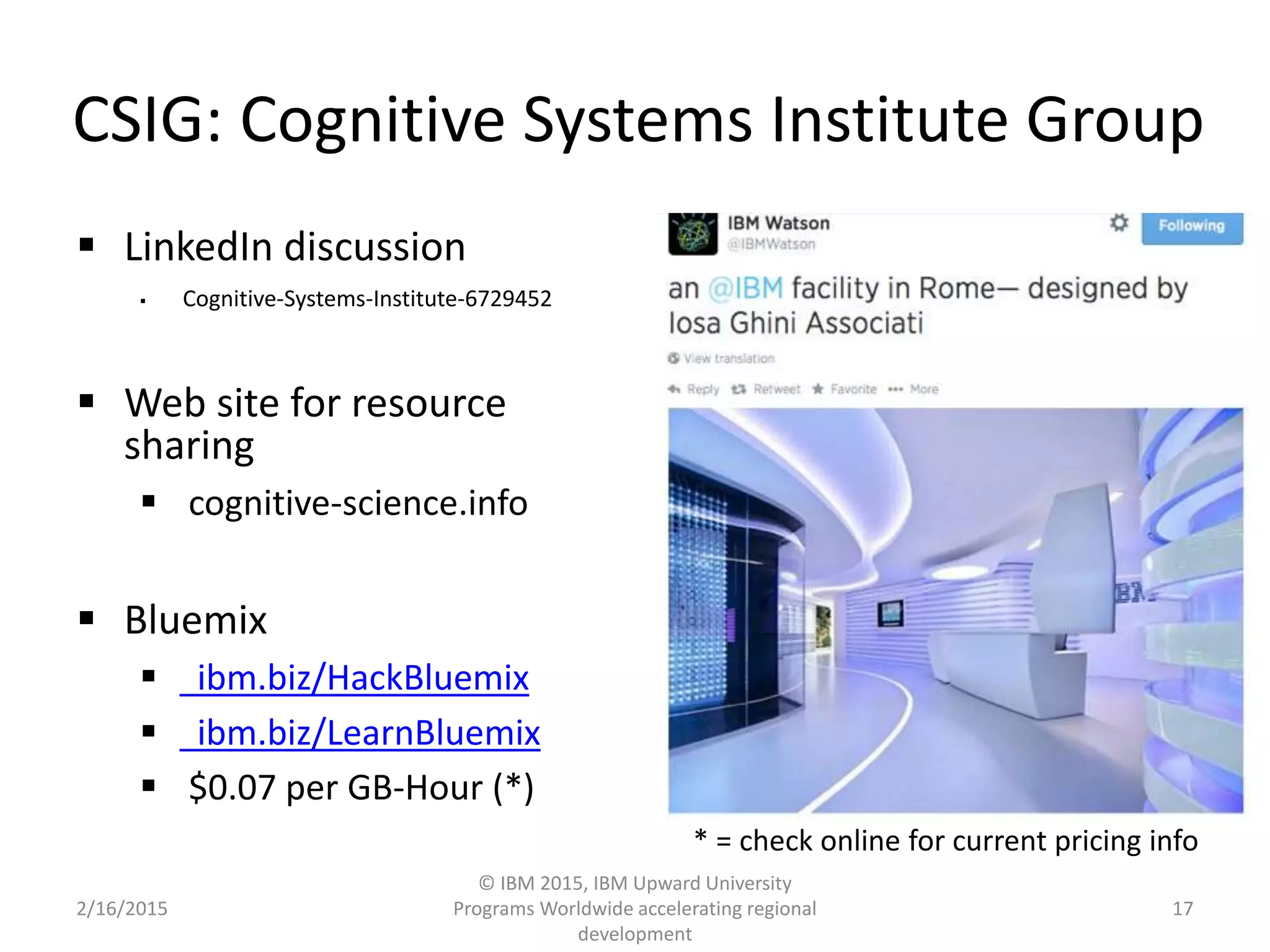 CSIG: Cognitive Systems Institute Group
 LinkedIn discussion
 Cognitive-Systems-Institute-6729452
 Web site for resource
sharing
 cognitive-science.info
 Bluemix
 ibm.biz/HackBluemix
 ibm.biz/LearnBluemix
 $0.07 per GB-Hour (*)
2/16/2015
© IBM 2015, IBM Upward University
Programs Worldwide accelerating regional
development
17
* = check online for current pricing info
 