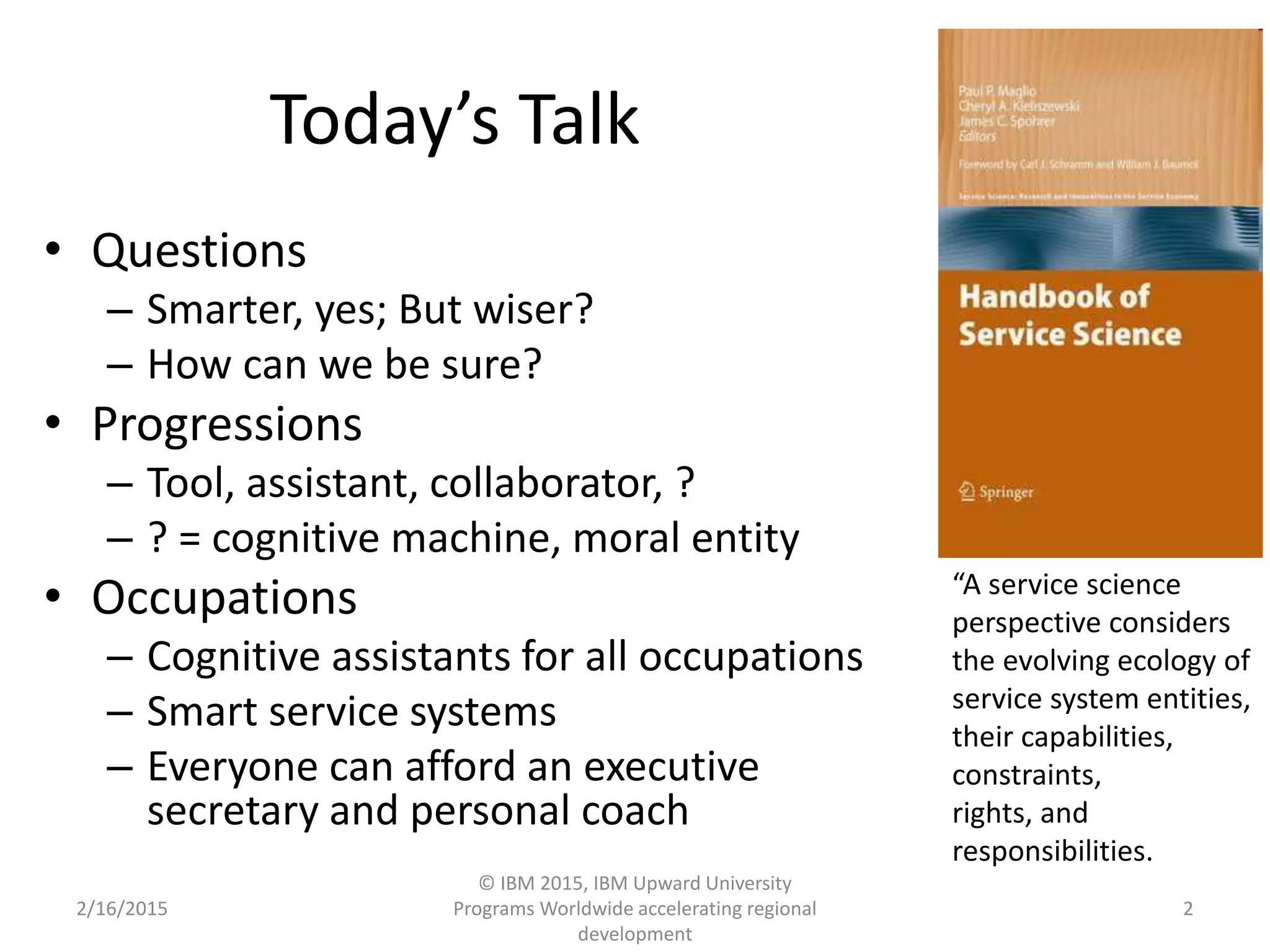 Today’s Talk
• Questions
– Smarter, yes; But wiser?
– How can we be sure?
• Progressions
– Tool, assistant, collaborator, ?
– ? = cognitive machine, moral entity
• Occupations
– Cognitive assistants for all occupations
– Smart service systems
– Everyone can afford an executive
secretary and personal coach
2/16/2015
© IBM 2015, IBM Upward University
Programs Worldwide accelerating regional
development
2
“A service science
perspective considers
the evolving ecology of
service system entities,
their capabilities,
constraints,
rights, and
responsibilities.
 