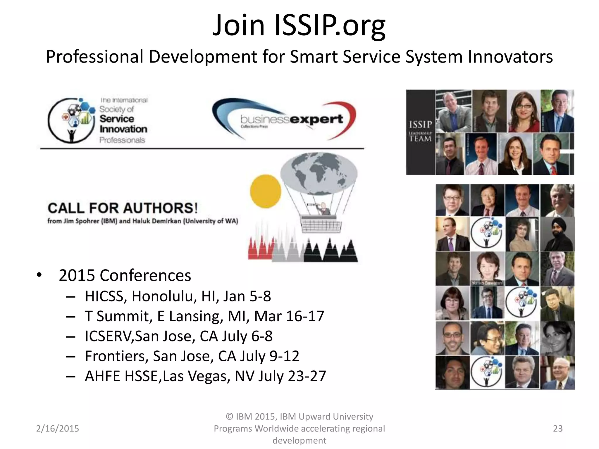 Join ISSIP.org
Professional Development for Smart Service System Innovators
• 2015 Conferences
– HICSS, Honolulu, HI, Jan 5-8
– T Summit, E Lansing, MI, Mar 16-17
– ICSERV,San Jose, CA July 6-8
– Frontiers, San Jose, CA July 9-12
– AHFE HSSE,Las Vegas, NV July 23-27
2/16/2015
© IBM 2015, IBM Upward University
Programs Worldwide accelerating regional
development
23
 