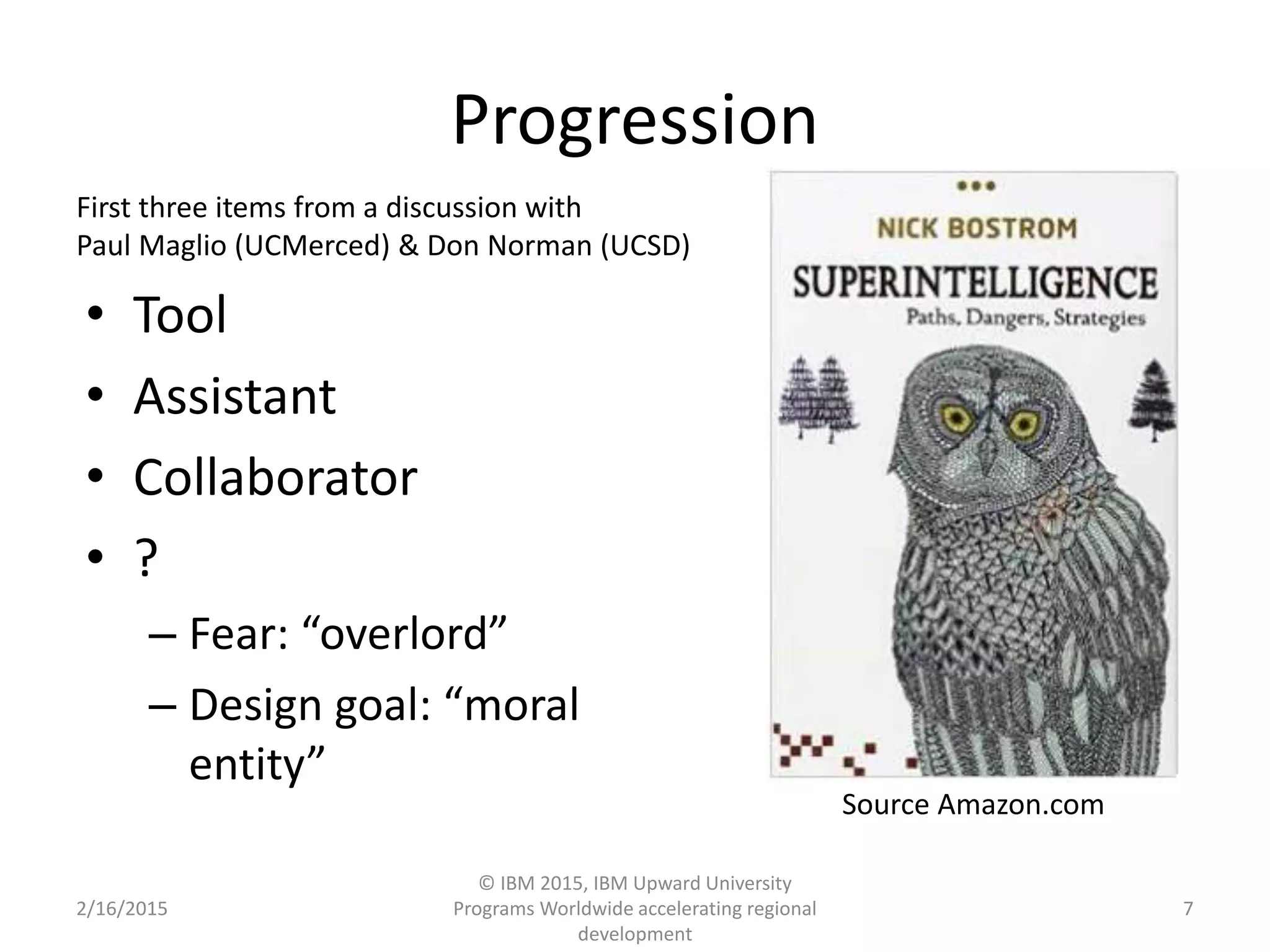 Progression
• Tool
• Assistant
• Collaborator
• ?
– Fear: “overlord”
– Design goal: “moral
entity”
2/16/2015
© IBM 2015, IBM Upward University
Programs Worldwide accelerating regional
development
7
Source Amazon.com
First three items from a discussion with
Paul Maglio (UCMerced) & Don Norman (UCSD)
 