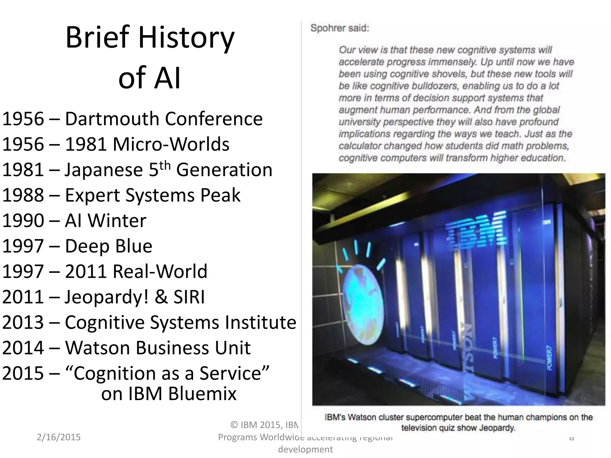 Brief History
of AI
1956 – Dartmouth Conference
1956 – 1981 Micro-Worlds
1981 – Japanese 5th Generation
1988 – Expert Systems Peak
1990 – AI Winter
1997 – Deep Blue
1997 – 2011 Real-World
2011 – Jeopardy! & SIRI
2013 – Cognitive Systems Institute
2014 – Watson Business Unit
2015 – “Cognition as a Service”
on IBM Bluemix
2/16/2015
© IBM 2015, IBM Upward University
Programs Worldwide accelerating regional
development
8
 