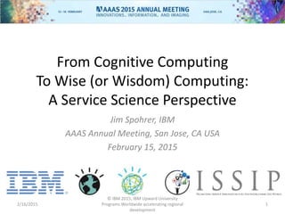 From Cognitive Computing
To Wise (or Wisdom) Computing:
A Service Science Perspective
Jim Spohrer, IBM
AAAS Annual Meeting, San Jose, CA USA
February 15, 2015
2/16/2015
© IBM 2015, IBM Upward University
Programs Worldwide accelerating regional
development
1
 