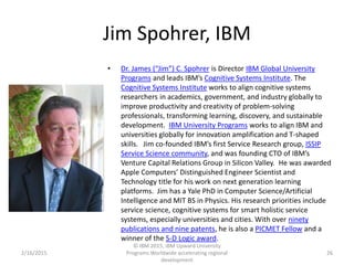 Jim Spohrer, IBM
• Dr. James (“Jim”) C. Spohrer is Director IBM Global University
Programs and leads IBM’s Cognitive Systems Institute. The
Cognitive Systems Institute works to align cognitive systems
researchers in academics, government, and industry globally to
improve productivity and creativity of problem-solving
professionals, transforming learning, discovery, and sustainable
development. IBM University Programs works to align IBM and
universities globally for innovation amplification and T-shaped
skills. Jim co-founded IBM’s first Service Research group, ISSIP
Service Science community, and was founding CTO of IBM’s
Venture Capital Relations Group in Silicon Valley. He was awarded
Apple Computers’ Distinguished Engineer Scientist and
Technology title for his work on next generation learning
platforms. Jim has a Yale PhD in Computer Science/Artificial
Intelligence and MIT BS in Physics. His research priorities include
service science, cognitive systems for smart holistic service
systems, especially universities and cities. With over ninety
publications and nine patents, he is also a PICMET Fellow and a
winner of the S-D Logic award.
2/16/2015
© IBM 2015, IBM Upward University
Programs Worldwide accelerating regional
development
26
 