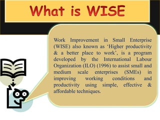 Work Improvement in Small Enterprise
(WISE) also known as ‘Higher productivity
& a better place to work’, is a program
developed by the International Labour
Organization (ILO) (1996) to assist small and
medium scale enterprises (SMEs) in
improving working conditions and
productivity using simple, effective &
affordable techniques.
 
