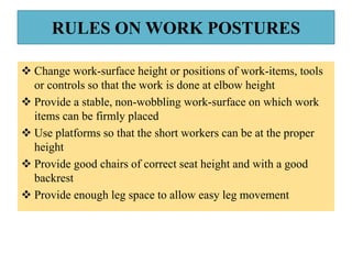 RULES ON WORK POSTURES
 Change work-surface height or positions of work-items, tools
or controls so that the work is done at elbow height
 Provide a stable, non-wobbling work-surface on which work
items can be firmly placed
 Use platforms so that the short workers can be at the proper
height
 Provide good chairs of correct seat height and with a good
backrest
 Provide enough leg space to allow easy leg movement
 