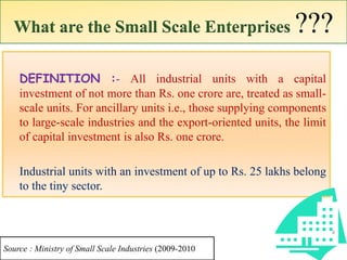 What are the Small Scale Enterprises ???
DEFINITION :- All industrial units with a capital
investment of not more than Rs. one crore are, treated as small-
scale units. For ancillary units i.e., those supplying components
to large-scale industries and the export-oriented units, the limit
of capital investment is also Rs. one crore.
Industrial units with an investment of up to Rs. 25 lakhs belong
to the tiny sector.
4
Source : Ministry of Small Scale Industries (2009-2010
 