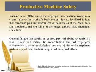 Productive Machine Safety
Kogi, K. (1985). Improving workstation conditions in small enterprises in developing Asia.
International Labour Office, Geneva.
Dahalan et al. (2002) stated that improper man machine match may
create risks to the worker’s body system due to: localized fatigue
that can cause pain and discomfort to the muscles of the back, neck
and shoulders; and the joints of the knees, ankles, hips, shoulders,
and elbows.
General fatigue that results in reduced physical ability to perform a
task. It also can reduce the concentration level of employees
overexertion to the musculoskeletal system; injuries to the employee
such as slipped disc, tendonitis, sprained back, and others.
 