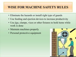 WISE FOR MACHINE SAFETY RULES
• Eliminate the hazards or install right type of guards
• Use feeding and ejection devices to increase productivity
• Use jigs, clamps, vices or other fixtures to hold items while
work is done
• Maintain machines properly
• Personal protective equipment
 