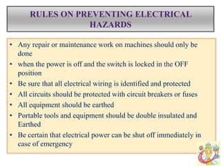 RULES ON PREVENTING ELECTRICAL
HAZARDS
• Any repair or maintenance work on machines should only be
done
• when the power is off and the switch is locked in the OFF
position
• Be sure that all electrical wiring is identified and protected
• All circuits should be protected with circuit breakers or fuses
• All equipment should be earthed
• Portable tools and equipment should be double insulated and
Earthed
• Be certain that electrical power can be shut off immediately in
case of emergency
 