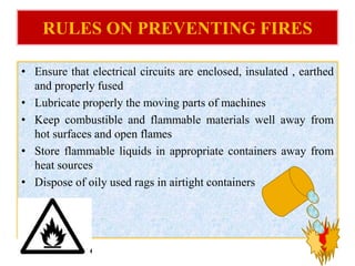 RULES ON PREVENTING FIRES
• Ensure that electrical circuits are enclosed, insulated , earthed
and properly fused
• Lubricate properly the moving parts of machines
• Keep combustible and flammable materials well away from
hot surfaces and open flames
• Store flammable liquids in appropriate containers away from
heat sources
• Dispose of oily used rags in airtight containers
 