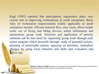 Kogi (1985) reported that participatory ergonomics plays very
crucial role in improving workstations in small enterprises. Basic
rules of workstation improvements widely applicable in small
enterprises include: efficient material flow, easy reach, elbow height
work, use of fixing and lifting devices, action information and
autonomous group work. Selection and application of priority
solutions cab be best done by organizing group work through each
action program which proceeds through: study of potential actions,
planning of practicable actions, agreeing on priorities, immediate
changes by using local materials and skills and evaluation and
follow ups.
Dahalan, J. & Musri, M. (2002). Guidelines on occupational safety and health for standing at work department of
occupational safety and health. Ministry of Human Resources, Malaysia.
 