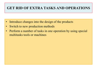 GET RID OF EXTRA TASKS AND OPERATIONS
• Introduce changes into the design of the products
• Switch to new production methods
• Perform a number of tasks in one operation by using special
multitasks tools or machines
 