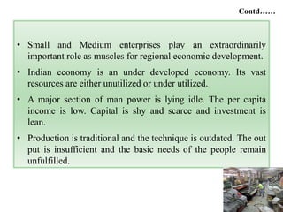 8
• Small and Medium enterprises play an extraordinarily
important role as muscles for regional economic development.
• Indian economy is an under developed economy. Its vast
resources are either unutilized or under utilized.
• A major section of man power is lying idle. The per capita
income is low. Capital is shy and scarce and investment is
lean.
• Production is traditional and the technique is outdated. The out
put is insufficient and the basic needs of the people remain
unfulfilled.
Contd……
 