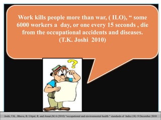 Work kills people more than war, ( ILO), “ some
6000 workers a day, or one every 15 seconds , die
from the occupational accidents and diseases.
(T.K. Joshi 2010)
9
Joshi, T.K., Bhuva, B. Uttpal, R. and Ansari,M.A (2010) “occupational and environmental health “ standards of India (18) :9 December 2010
 