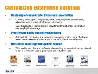 Most comprehensive Greater China news & information Covering newspapers, magazines, broadcasts, websites, social media, advertisements and industry-focused information Over thousands of top tier content providers offer authorized information, ensuring legitimate usage Proactive and timely competitive monitoring Automatically monitoring and proactively analyzing a wide range of relevant media and market data, and transform them into valuable information Customized knowledge management solution With flexible modules and professional consulting services that can be tailored to address different user requirements and industry needs Customized Enterprise Solution Banking, Finance & Insurance Hotel & Tourism IT & Telecommunications Luxury Brand & FMCG Property Development & Management Public Utility & Transportation 