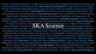 Formation and Evolution of Galaxies • The Dawn of Galaxies: Searching for the Epoch of First Light • 21-cm Emission and
Absorption Mechanisms • Preheating the IGM • SKA Imaging of Cosmological HI • Large Scale Structure and Galaxy
Evolution • A Deep SKA HI Pencil Beam Survey • Large scale structure studies from a shallow, wide area survey • The Ly-
α forest seen in the 21-cm HI line • High Redshift CO • Deep Continuum Fields • Extragalactic Radio Sources • The
SubmicroJansky Sky • Probing Dark Matter with Gravitational Lensing • Activity in Galactic Nuclei • The SKA and Active
Galactic Nuclei • Sensitivity of the SKA in VLBI Arrays • Circum-nuclear MegaMasers • H2O megamasers • OH
Megamasers • Formaldehyde Megamasers • The Starburst Phenomenon • Interstellar Processes • HII Regions: High
Resolution Imaging of Thermal Emission • Centimetre Wavelength Molecular Probes of the ISM • Supernova Remnants
• The Origin of Cosmic Rays • Interstellar Plasma Turbulence • Recombination Lines • Magnetic Fields • Rotation
Measure Synthesis • Polarization Studies of the Interstellar Medium in the Galaxy and in Nearby External Galaxies •
Formation and Evolution of Stars • Continuum Radio Emission from Stars • Imaging the Surfaces of Stars • Red Giants
and Supergiant Stars • Star Formation • Protostellar Cores • Protostellar Jets • Uncovering the Evolutionary Sequence •
Magnetic Fields in Protostellar Objects • Cool Star Astronomy • The Radio Sun • Observing Solar Analogs at Radio
Wavelengths • Where are the many other Radio Suns? • Flares and Microflares • X-ray Binaries • Relativistic Electrons
from X-ray Transients • The Faint Persistent Population • Imaging of Circumstellar Phenomena • Stellar Astrometry •
Supernovae • Radio Supernovae • The Radio After-Glows of Gamma-ray Bursts • Pulsars • Pulsar Searches • Pulsar
Timing• Radio Pulsar Timing and General Relativity • Solar System Science • Thermal Emission from Small Solar System
Bodies • Asteroids • Planetary Satellites • Kuiper Belt Objects • Radar Imaging of Near Earth Asteroids • The
Atmosphere and Magnetosphere of Jupiter • Comet Studies • Solar Radar • Coronal Scattering • Formation and Evolution
of Life • Detection of Extrasolar Planets • Pre-Biotic Interstellar Chemistry • The Search for Extraterrestrial Intelligence
SKA Science
 