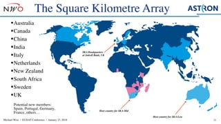 Michael Wise / EUDAT Conference / January 23, 2018
§Australia
§Canada
§China
§India
§Italy
§Netherlands
§New Zealand
§South Africa
§Sweden
§UK 
 
Potential new members:
Spain, Portugal, Germany,
France, others…
11
SKA Headquarters
at Jodrell Bank, UK
The Square Kilometre Array
Host country for SKA-Mid
Host country for SKA-Low
 