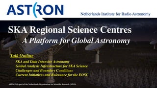 ASTRON is part of the Netherlands Organisation for Scientiﬁc Research (NWO)
Netherlands Institute for Radio Astronomy
SKA and Data Intensive Astronomy
Global Analysis Infrastructure for SKA Science
Challenges and Boundary Conditions
Current Initiatives and Relevance for the EOSC
Talk Outline
SKA Regional Science Centres 
A Platform for Global Astronomy
 