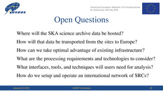 Advanced European Network of E-infrastructures
for Astronomy with the SKA
EUDAT ConferenceJanuary 23, 2018 29
Open Questions
Where will the SKA science archive data be hosted?
How can we take optimal advantage of existing infrastructure?
What are the processing requirements and technologies to consider?
How will that data be transported from the sites to Europe?
What interfaces, tools, and techniques will users need for analysis?
How do we setup and operate an international network of SRCs?
 