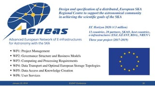 EUDAT ConferenceJanuary 23, 2018 30
§ WP1: Project Management
§ WP2: Governance Structure and Business Models
§ WP3: Computing and Processing Requirements
§ WP4: Data Transport and Optimal European Storage Topologies
§ WP5: Data Access and Knowledge Creation
§ WP6: User Services
Design and speciﬁcation of a distributed, European SKA
Regional Centre to support the astronomical community  
in achieving the scientiﬁc goals of the SKA
EC Horizon 2020 (€3 million)
13 countries, 28 partners, SKAO, host countries,  
e-infrastructures (EGI, GÉANT, RDA), NREN’s
Three year project (2017-2019)
 