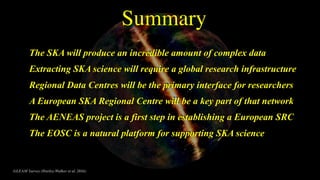 GLEAM Survey (Hurley-Walker et al. 2016)
The SKA will produce an incredible amount of complex data
Extracting SKA science will require a global research infrastructure
Regional Data Centres will be the primary interface for researchers
A European SKA Regional Centre will be a key part of that network
The AENEAS project is a first step in establishing a European SRC
The EOSC is a natural platform for supporting SKA science
Summary
 